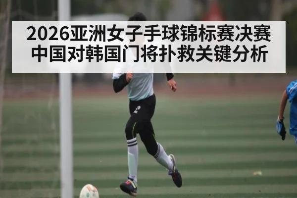 2026亚洲女子手球锦标赛决赛中国对韩国门将扑救关键分析