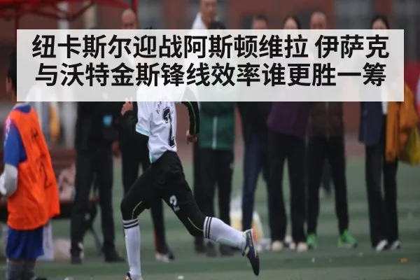 纽卡斯尔迎战阿斯顿维拉 伊萨克与沃特金斯锋线效率谁更胜一筹